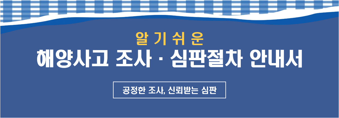 해양사고 조사·심판·징계 절차 및 자주 묻는 질문을 수록한「알기쉬운 해양사고 조사 및 심판절차 안내서」를 제작하여 아래와 같이 배포하오니, 해양수산 관련 기관 및 업·단체에서는 선박 점검 및 해양수산 종사자 교육 등에 널리 활용하여 주시기 바랍니다.