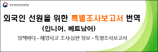 평소 우리 원의 해양안전 활동에 동참하여 주셔서 감사합니다.
우리 원은 주요 해양사고의 원인규명 및 재발방지를 위해「해양사고의 조사 및 심판에 관한 법률」제18조의3에 따라 특별조사보고서를 공표하고 있으며,
외국인 어선원들의 안전의식 제고를 위해 번역본을 제작하여 배포하고 있습니다.
올해에도 사고예방 교훈이 유익하고 외국인 선원이 사고 발생과 관련이 있는 특별조사보고서를 선별·번역하여 배포하오니 선원 교육에 활용하여 주시기 바랍니다.
